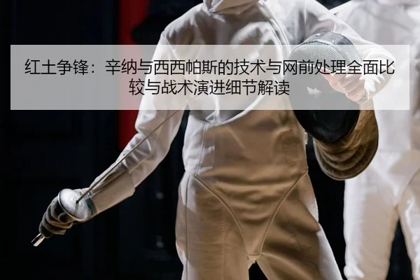 红土争锋：辛纳与西西帕斯的技术与网前处理全面比较与战术演进细节解读